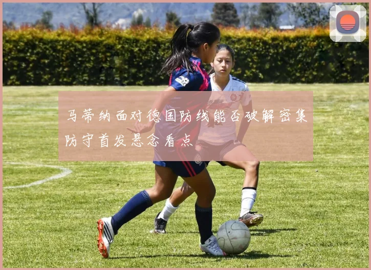 马蒂纳面对德国防线能否破解密集防守首发悬念看点