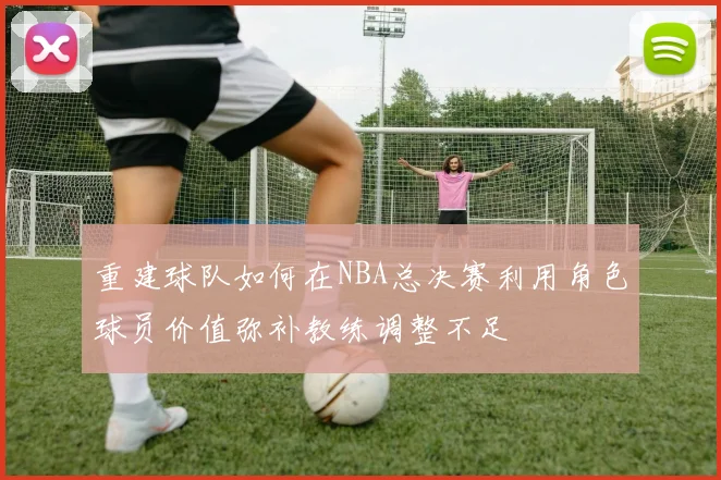 重建球队如何在NBA总决赛利用角色球员价值弥补教练调整不足