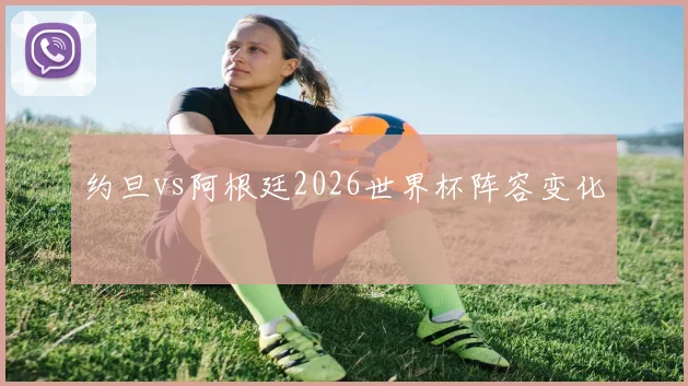 约旦vs阿根廷2026世界杯阵容变化