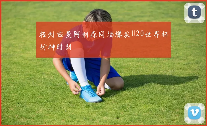 格列兹曼阿利森同场爆发U20世界杯封神时刻