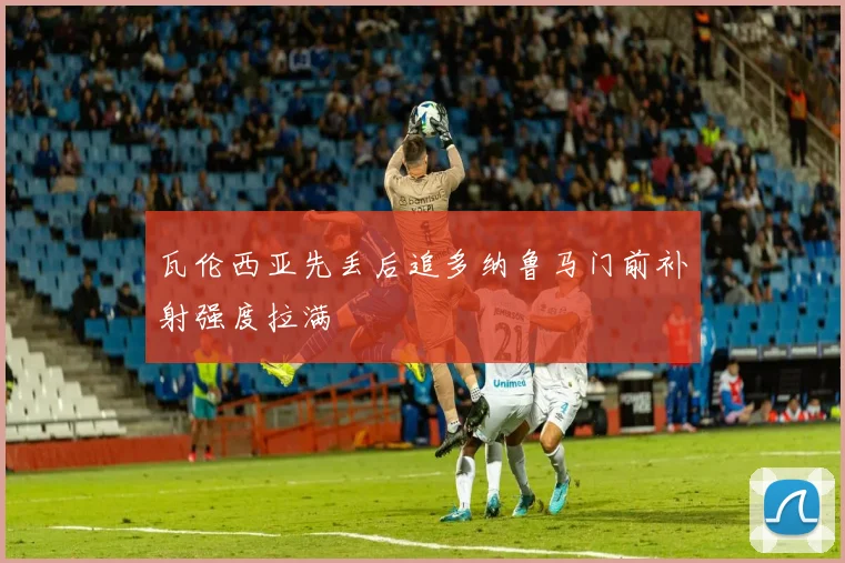 瓦伦西亚先丢后追多纳鲁马门前补射强度拉满