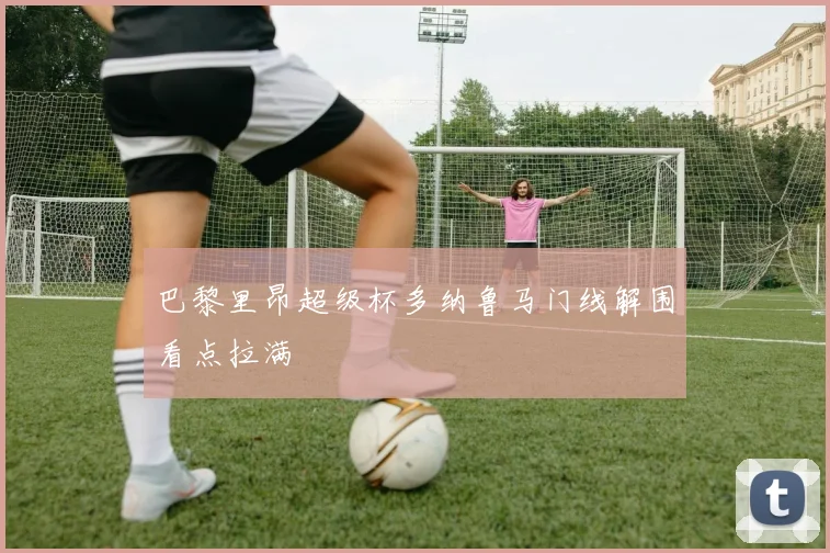 巴黎里昂超级杯多纳鲁马门线解围看点拉满