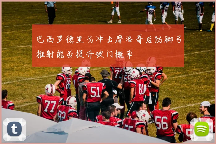 巴西罗德里戈冲击摩洛哥后防脚弓推射能否提升破门概率