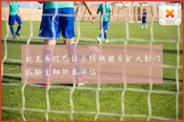 杜克面对巴拉圭防线能否扩大射门威胁金靴热度评估