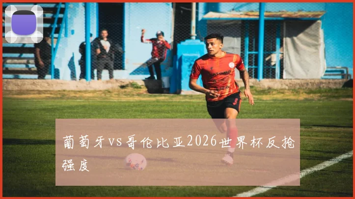 葡萄牙vs哥伦比亚2026世界杯反抢强度