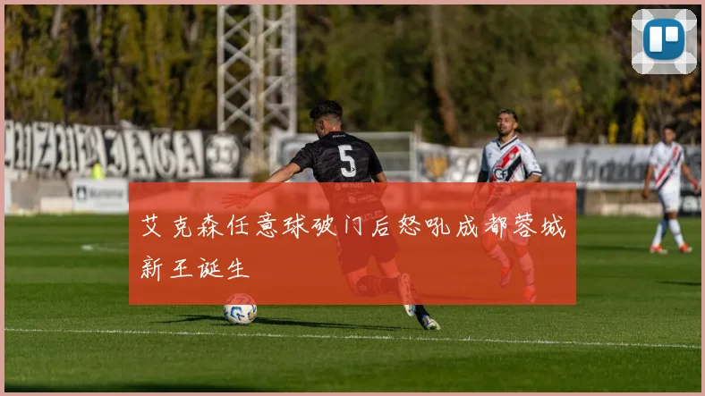 艾克森任意球破门后怒吼成都蓉城新王诞生
