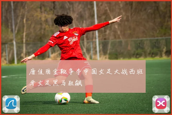 唐佳丽金靴争夺中国女足大战西班牙女足黑马狂飙