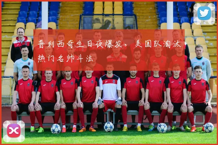 普利西奇生日夜爆发,美国队淘汰热门名帅斗法