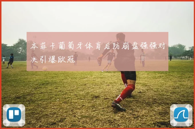 本菲卡葡萄牙体育后防崩盘强强对决引爆欧冠