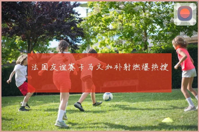 法国友谊赛卡马文加补射燃爆热搜