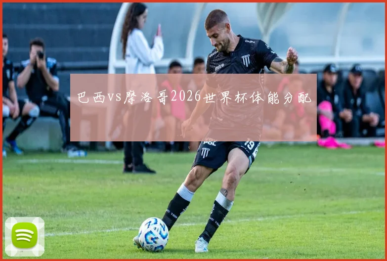 巴西vs摩洛哥2026世界杯体能分配