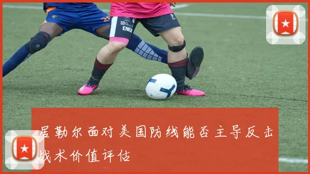 居勒尔面对美国防线能否主导反击战术价值评估