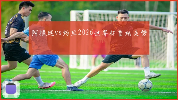 阿根廷vs约旦2026世界杯首轮走势
