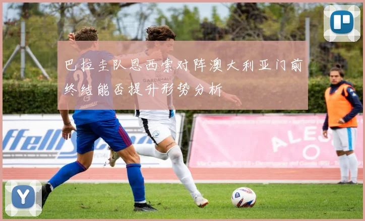 巴拉圭队恩西索对阵澳大利亚门前终结能否提升形势分析