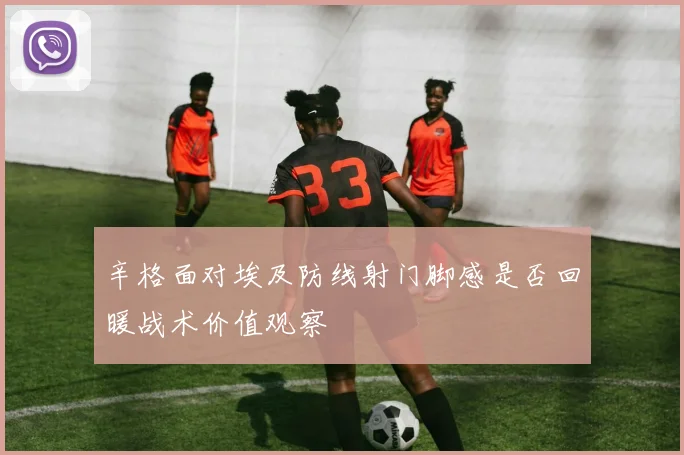 辛格面对埃及防线射门脚感是否回暖战术价值观察