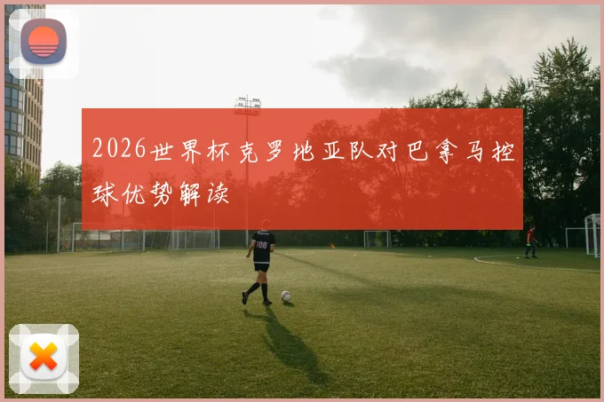 2026世界杯克罗地亚队对巴拿马控球优势解读