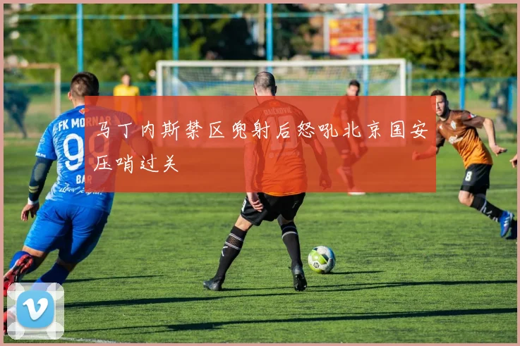 马丁内斯禁区兜射后怒吼北京国安压哨过关