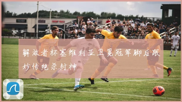 解放者杯塞维利亚卫冕冠军脚后跟妙传绝杀封神