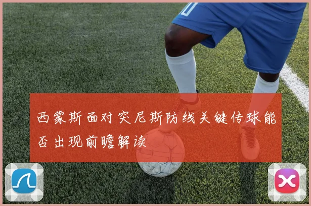 西蒙斯面对突尼斯防线关键传球能否出现前瞻解读