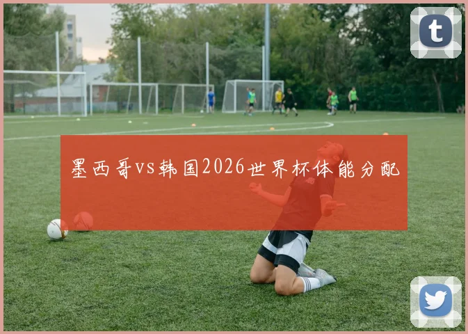 墨西哥vs韩国2026世界杯体能分配