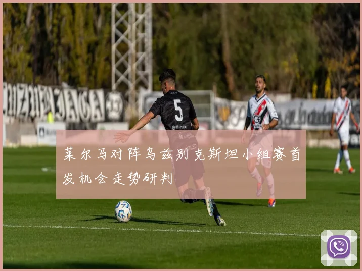 莱尔马对阵乌兹别克斯坦小组赛首发机会走势研判