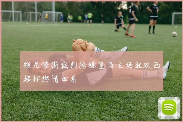 维尼修斯裁判抢镜皇马主场狂欢西超杯燃情回看