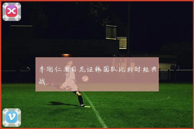 李刚仁泪目见证韩国队比利时经典战