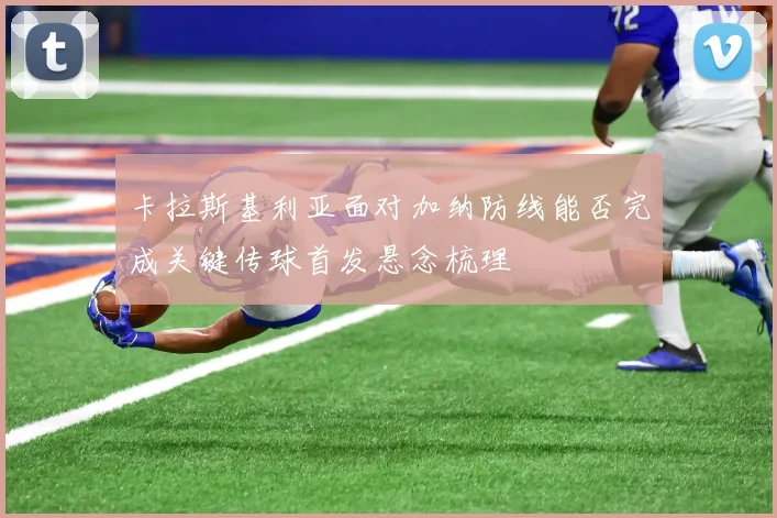 卡拉斯基利亚面对加纳防线能否完成关键传球首发悬念梳理