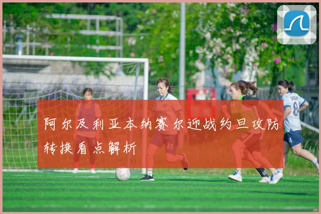 阿尔及利亚本纳赛尔迎战约旦攻防转换看点解析