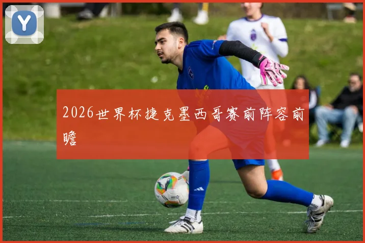 2026世界杯捷克墨西哥赛前阵容前瞻