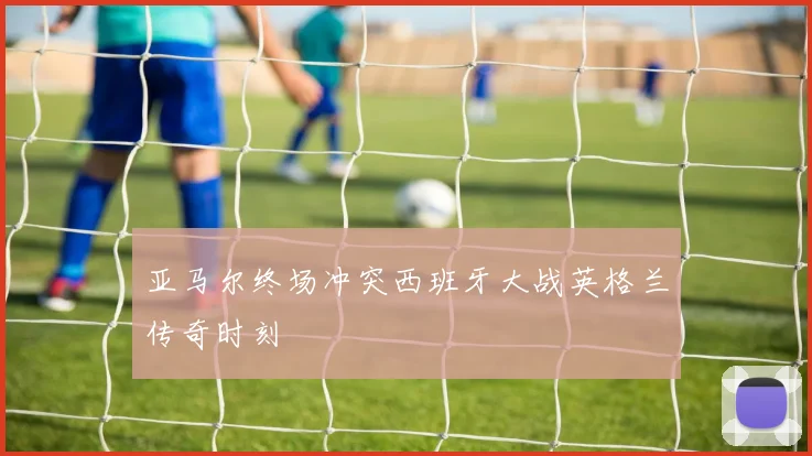 亚马尔终场冲突西班牙大战英格兰传奇时刻