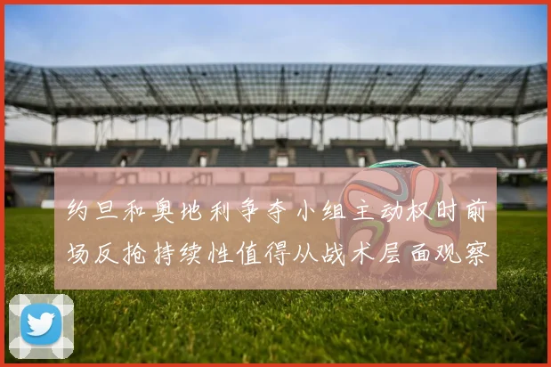 约旦和奥地利争夺小组主动权时前场反抢持续性值得从战术层面观察