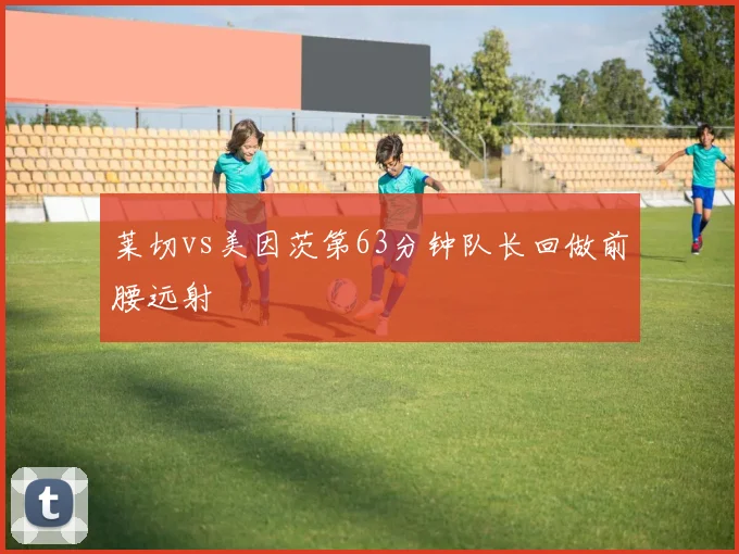 莱切vs美因茨第63分钟队长回做前腰远射
