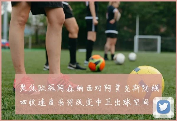 聚焦欧冠阿森纳面对阿贾克斯防线回收速度或将改变中卫出球空间