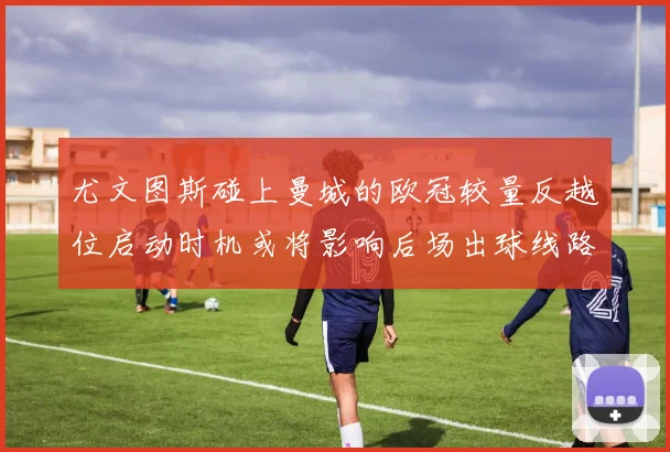 尤文图斯碰上曼城的欧冠较量反越位启动时机或将影响后场出球线路