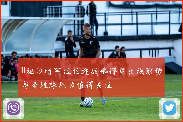 H组沙特阿拉伯迎战佛得角出线形势与净胜球压力值得关注