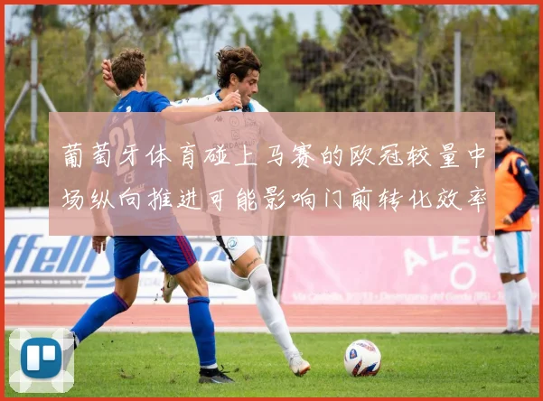 葡萄牙体育碰上马赛的欧冠较量中场纵向推进可能影响门前转化效率