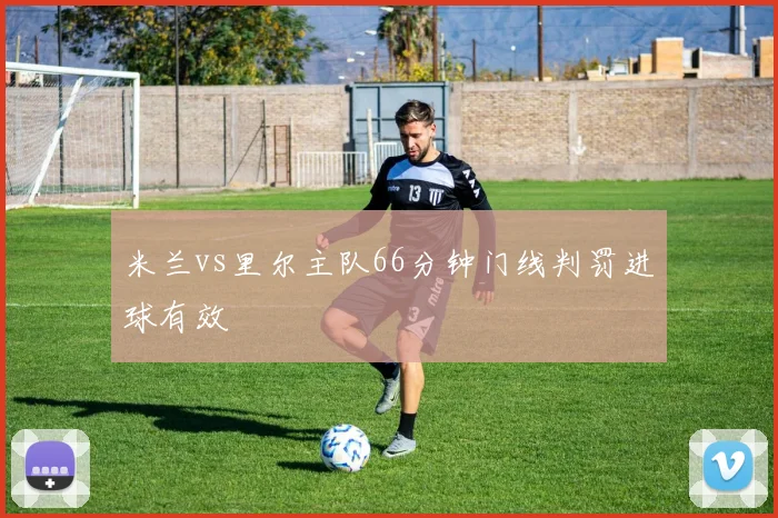 米兰vs里尔主队66分钟门线判罚进球有效
