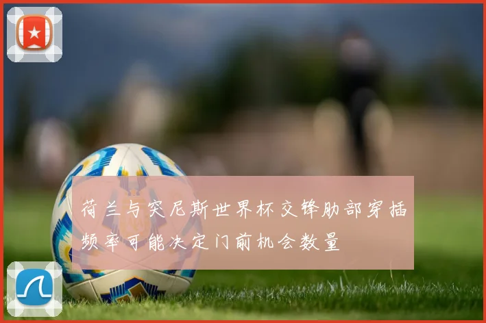 荷兰与突尼斯世界杯交锋肋部穿插频率可能决定门前机会数量
