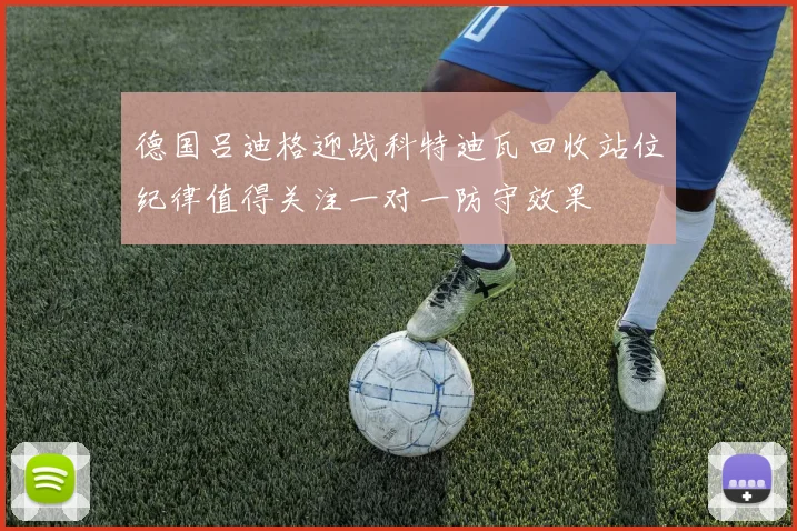 德国吕迪格迎战科特迪瓦回收站位纪律值得关注一对一防守效果