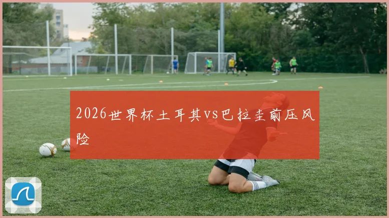 2026世界杯土耳其vs巴拉圭前压风险