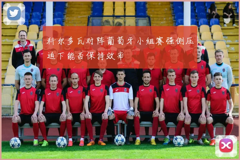 科尔多瓦对阵葡萄牙小组赛强侧压迫下能否保持效率
