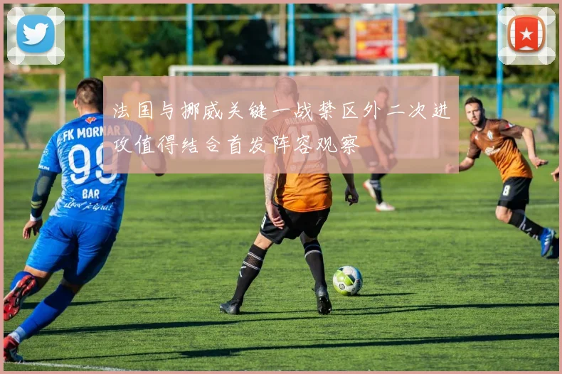 法国与挪威关键一战禁区外二次进攻值得结合首发阵容观察