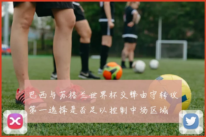 巴西与苏格兰世界杯交锋由守转攻第一选择是否足以控制中场区域