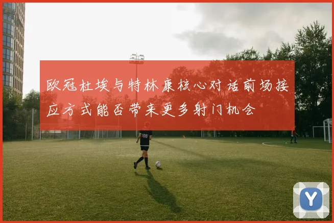 欧冠杜埃与特林康核心对话前场接应方式能否带来更多射门机会