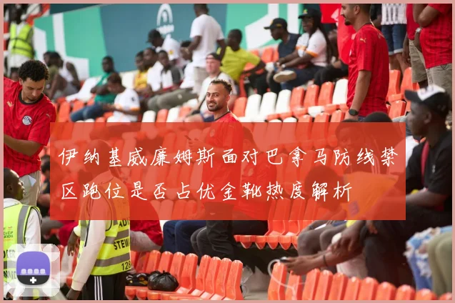 伊纳基威廉姆斯面对巴拿马防线禁区跑位是否占优金靴热度解析