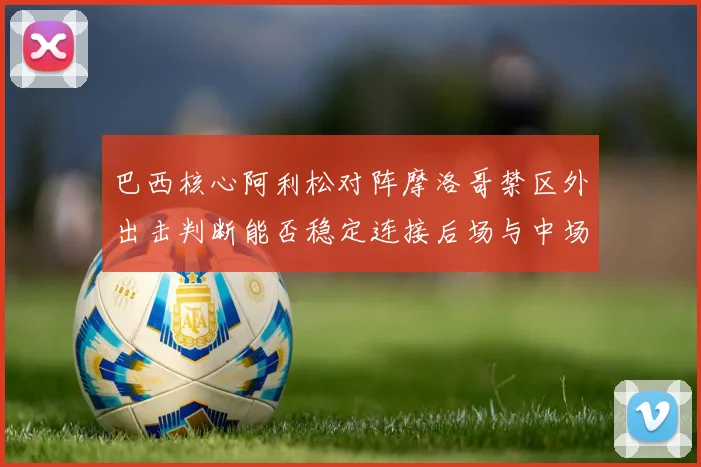 巴西核心阿利松对阵摩洛哥禁区外出击判断能否稳定连接后场与中场