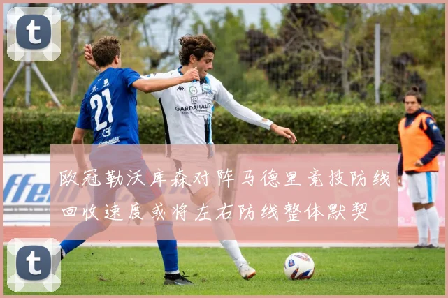 欧冠勒沃库森对阵马德里竞技防线回收速度或将左右防线整体默契