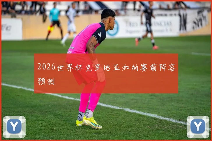 2026世界杯克罗地亚加纳赛前阵容预测