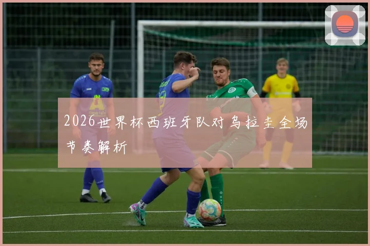 2026世界杯西班牙队对乌拉圭全场节奏解析